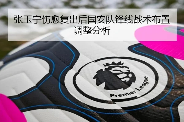 张玉宁伤愈复出后国安队锋线战术布置调整分析